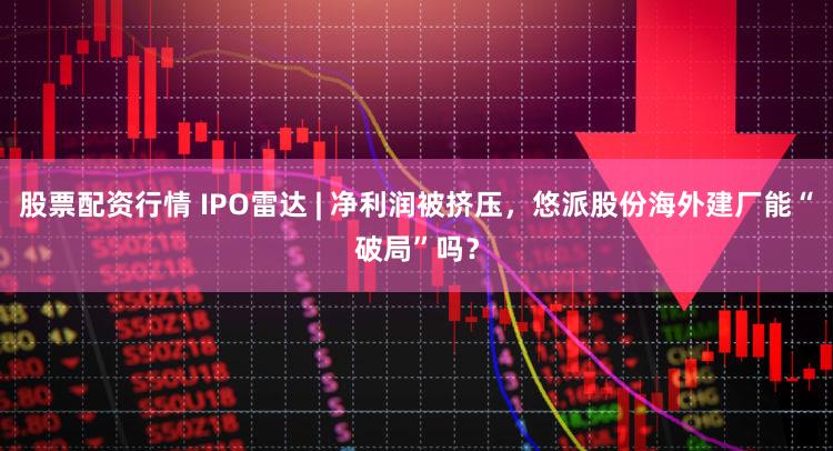 股票配资行情 IPO雷达 | 净利润被挤压，悠派股份海外建厂能“破局”吗？