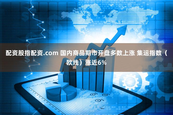 配资股指配资.com 国内商品期市开盘多数上涨 集运指数（欧线）涨近6%