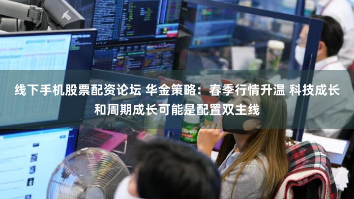 线下手机股票配资论坛 华金策略：春季行情升温 科技成长和周期成长可能是配置双主线