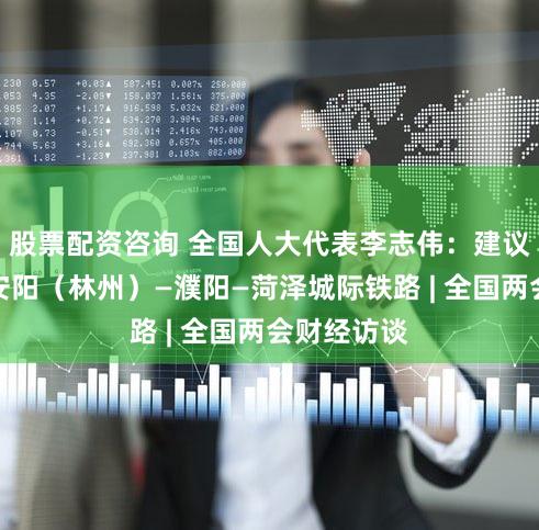 股票配资咨询 全国人大代表李志伟：建议推进建设安阳（林州）—濮阳—菏泽城际铁路 | 全国两会财经访谈