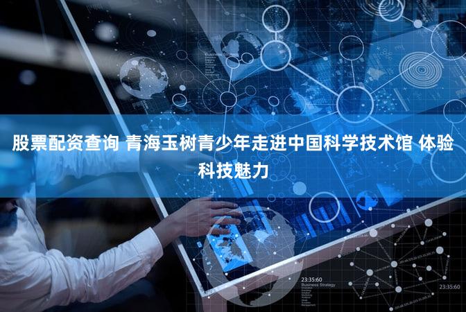 股票配资查询 青海玉树青少年走进中国科学技术馆 体验科技魅力