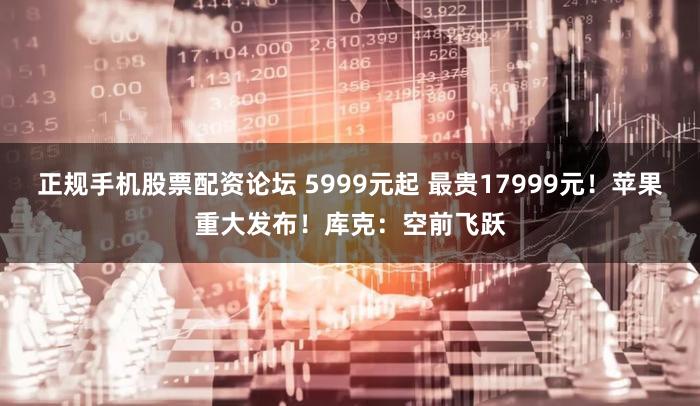 正规手机股票配资论坛 5999元起 最贵17999元！苹果重大发布！库克：空前飞跃