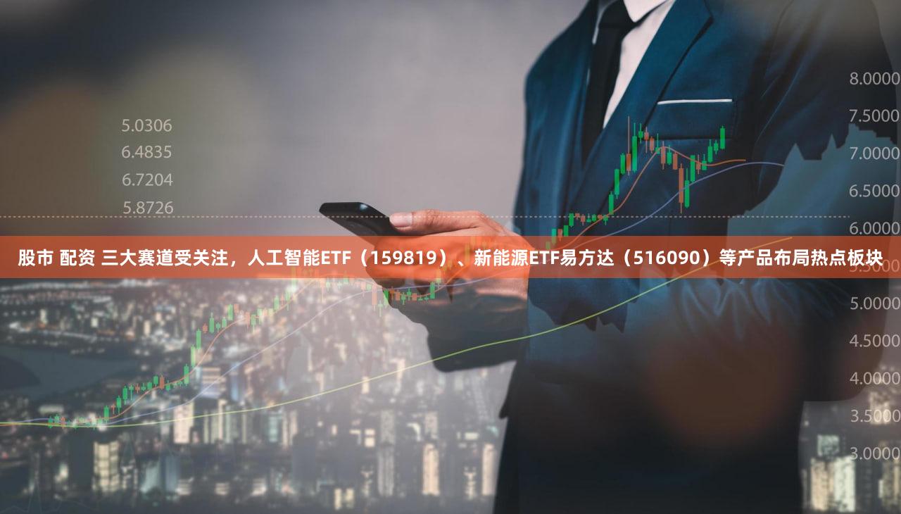 股市 配资 三大赛道受关注，人工智能ETF（159819）、新能源ETF易方达（516090）等产品布局热点板块