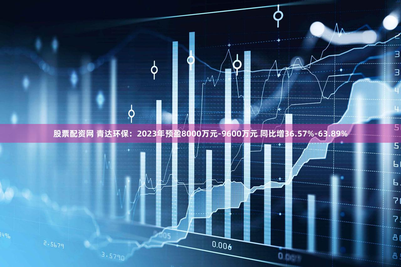 股票配资网 青达环保：2023年预盈8000万元-9600万元 同比增36.57%-63.89%