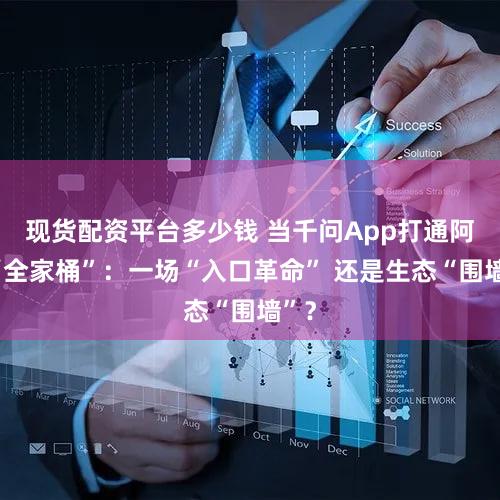 现货配资平台多少钱 当千问App打通阿里“全家桶”：一场“入口革命” 还是生态“围墙”？