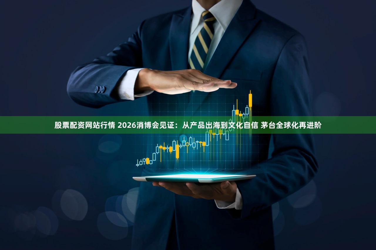 股票配资网站行情 2026消博会见证:从产品出海到文化自信 茅台全球化再进阶