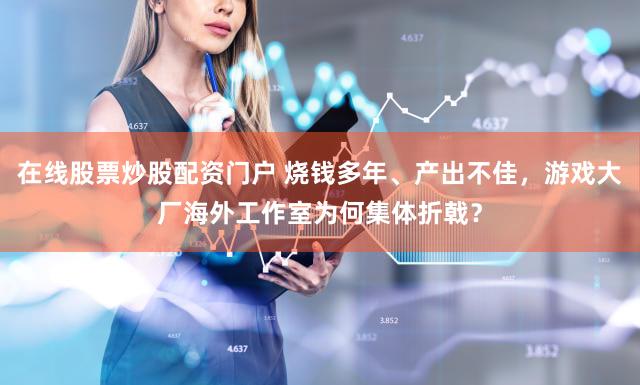 在线股票炒股配资门户 烧钱多年、产出不佳，游戏大厂海外工作室为何集体折戟？