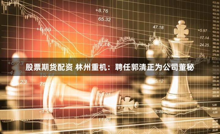 股票期货配资 林州重机：聘任郭清正为公司董秘