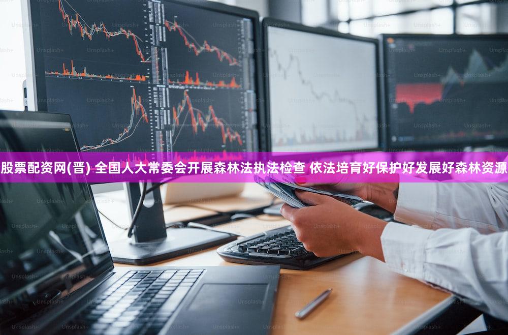 股票配资网(晋) 全国人大常委会开展森林法执法检查 依法培育好保护好发展好森林资源