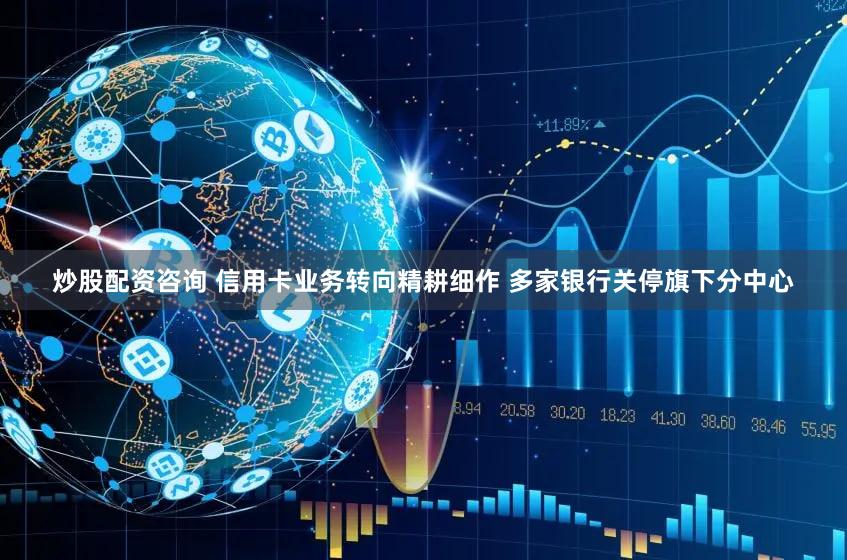炒股配资咨询 信用卡业务转向精耕细作 多家银行关停旗下分中心