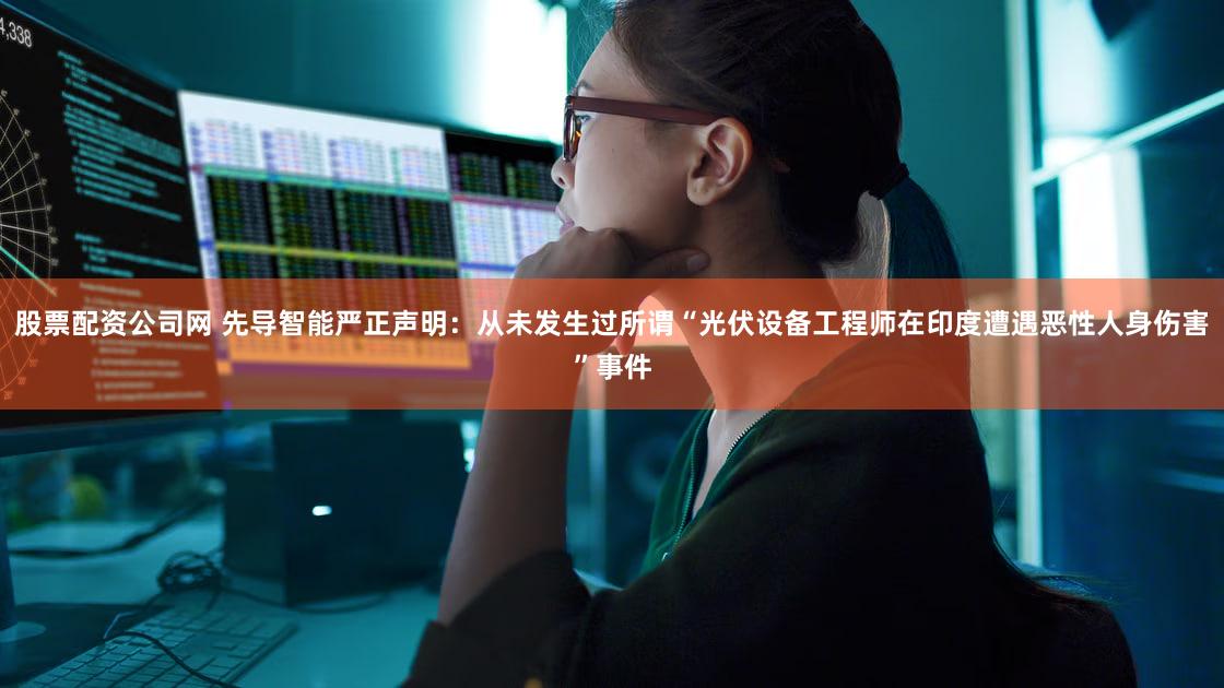 股票配资公司网 先导智能严正声明：从未发生过所谓“光伏设备工程师在印度遭遇恶性人身伤害”事件